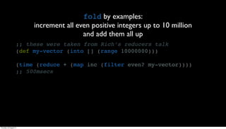fold by examples:
                          increment all even positive integers up to 10 million
                                          and add them all up
                     ;; these were taken from Rich’s reducers talk
                     (def my-vector (into [] (range 10000000)))

                     (time (reduce + (map inc (filter even? my-vector))))
                     ;; 500msecs




Thursday, 30 August 12
 