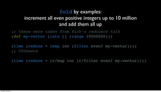 fold by examples:
                          increment all even positive integers up to 10 million
                                          and add them all up
                     ;; these were taken from Rich’s reducers talk
                     (def my-vector (into [] (range 10000000)))

                     (time (reduce + (map inc (filter even? my-vector))))
                     ;; 500msecs

                     (time (reduce + (r/map inc (r/filter even? my-vector))))




Thursday, 30 August 12
 