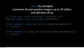 fold by examples:
                          increment all even positive integers up to 10 million
                                          and add them all up
                     ;; these were taken from Rich’s reducers talk
                     (def my-vector (into [] (range 10000000)))

                     (time (reduce + (map inc (filter even? my-vector))))
                     ;; 500msecs

                     (time (reduce + (r/map inc (r/filter even? my-vector))))
                     ;; 260msecs




Thursday, 30 August 12
 