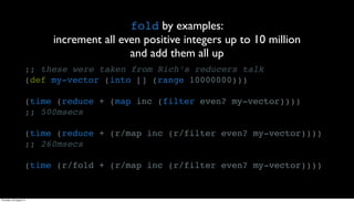 fold by examples:
                          increment all even positive integers up to 10 million
                                          and add them all up
                     ;; these were taken from Rich’s reducers talk
                     (def my-vector (into [] (range 10000000)))

                     (time (reduce + (map inc (filter even? my-vector))))
                     ;; 500msecs

                     (time (reduce + (r/map inc (r/filter even? my-vector))))
                     ;; 260msecs

                     (time (r/fold + (r/map inc (r/filter even? my-vector))))


Thursday, 30 August 12
 