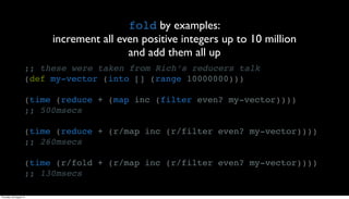 fold by examples:
                          increment all even positive integers up to 10 million
                                          and add them all up
                     ;; these were taken from Rich’s reducers talk
                     (def my-vector (into [] (range 10000000)))

                     (time (reduce + (map inc (filter even? my-vector))))
                     ;; 500msecs

                     (time (reduce + (r/map inc (r/filter even? my-vector))))
                     ;; 260msecs

                     (time (r/fold + (r/map inc (r/filter even? my-vector))))
                     ;; 130msecs

Thursday, 30 August 12
 