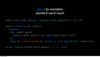 fold by examples:
                                    standard word count

                (def wiki-dump (slurp "subset-wiki-dump50")) ;50 MB

                (defn count-words [text]
                  (reduce
                   (fn [memo word]
                      (assoc memo word (inc (get memo word 0))))
                   {}
                   (map #(.toLowerCase %) (into [] (re-seq #"w+" text)))))

                (time (count-words wiki-dump)) ;; 45 secs


Thursday, 30 August 12
 