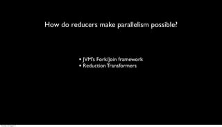 How do reducers make parallelism possible?



                                   • JVM’s Fork/Join framework
                                   • Reduction Transformers




Thursday, 30 August 12
 