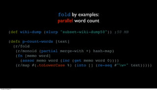 fold by examples:
                                     parallel word count

                (def wiki-dump (slurp "subset-wiki-dump50")) ;50 MB

                (defn p-count-words [text]
                  (r/fold
                   (r/monoid (partial merge-with +) hash-map)
                   (fn [memo word]
                     (assoc memo word (inc (get memo word 0))))
                   (r/map #(.toLowerCase %) (into [] (re-seq #"w+" text)))))




Thursday, 30 August 12
 