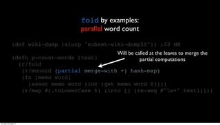 fold by examples:
                                     parallel word count

                (def wiki-dump (slurp "subset-wiki-dump50")) ;50 MB
                                                Will be called at the leaves to merge the
                (defn p-count-words [text]                partial computations
                  (r/fold
                   (r/monoid (partial merge-with +) hash-map)
                   (fn [memo word]
                     (assoc memo word (inc (get memo word 0))))
                   (r/map #(.toLowerCase %) (into [] (re-seq #"w+" text)))))




Thursday, 30 August 12
 