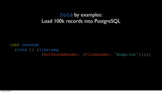fold by examples:
                               Load 100k records into PostgreSQL



                  (def records
                    (into [] (line-seq
                               (BufferedReader. (FileReader. "dump.txt")))))




Thursday, 30 August 12
 