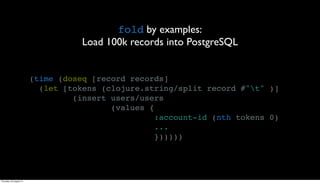 fold by examples:
                                    Load 100k records into PostgreSQL


                         (time (doseq [record records]
                           (let [tokens (clojure.string/split record #"t" )]
                                  (insert users/users
                                          (values {
                                                    :account-id (nth tokens 0)
                                                    ...
                                                    })))))




Thursday, 30 August 12
 
