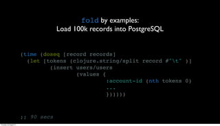 fold by examples:
                                      Load 100k records into PostgreSQL


                         (time (doseq [record records]
                           (let [tokens (clojure.string/split record #"t" )]
                                  (insert users/users
                                          (values {
                                                    :account-id (nth tokens 0)
                                                    ...
                                                    })))))



                         ;; 90 secs
Thursday, 30 August 12
 