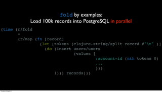 fold by examples:
                         Load 100k records into PostgreSQL in parallel
(time (r/fold
       +
       (r/map (fn [record]
                (let [tokens (clojure.string/split record #"t" )]
                  (do (insert users/users
                              (values {
                                        :account-id (nth tokens 0)
                                        ...
                                        }))
                      1))) records)))



Thursday, 30 August 12
 