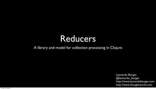 Reducers
                         A library and model for collection processing in Clojure




                                                                             Leonardo Borges
                                                                             @leonardo_borges
                                                                             http://www.leonardoborges.com
                                                                             http://www.thoughtworks.com
Thursday, 30 August 12
 