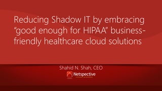 Reducing Shadow IT by embracing
“good enough for HIPAA” businessfriendly healthcare cloud solutions
Shahid N. Shah, CEO

 