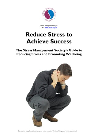 Email: info@stress.org.uk
URL: www.stress.org.uk
Reproduction in any form without the express written consent of The Stress Management Society is prohibited.
Reduce Stress to
Achieve Success
The Stress Management Society‟s Guide to
Reducing Stress and Promoting Wellbeing
 