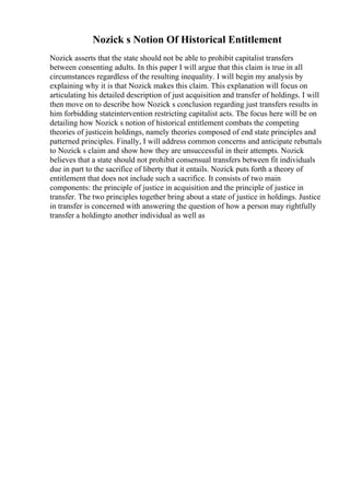 Nozick s Notion Of Historical Entitlement
Nozick asserts that the state should not be able to prohibit capitalist transfers
between consenting adults. In this paper I will argue that this claim is true in all
circumstances regardless of the resulting inequality. I will begin my analysis by
explaining why it is that Nozick makes this claim. This explanation will focus on
articulating his detailed description of just acquisition and transfer of holdings. I will
then move on to describe how Nozick s conclusion regarding just transfers results in
him forbidding stateintervention restricting capitalist acts. The focus here will be on
detailing how Nozick s notion of historical entitlement combats the competing
theories of justicein holdings, namely theories composed of end state principles and
patterned principles. Finally, I will address common concerns and anticipate rebuttals
to Nozick s claim and show how they are unsuccessful in their attempts. Nozick
believes that a state should not prohibit consensual transfers between fit individuals
due in part to the sacrifice of liberty that it entails. Nozick puts forth a theory of
entitlement that does not include such a sacrifice. It consists of two main
components: the principle of justice in acquisition and the principle of justice in
transfer. The two principles together bring about a state of justice in holdings. Justice
in transfer is concerned with answering the question of how a person may rightfully
transfer a holdingto another individual as well as
 