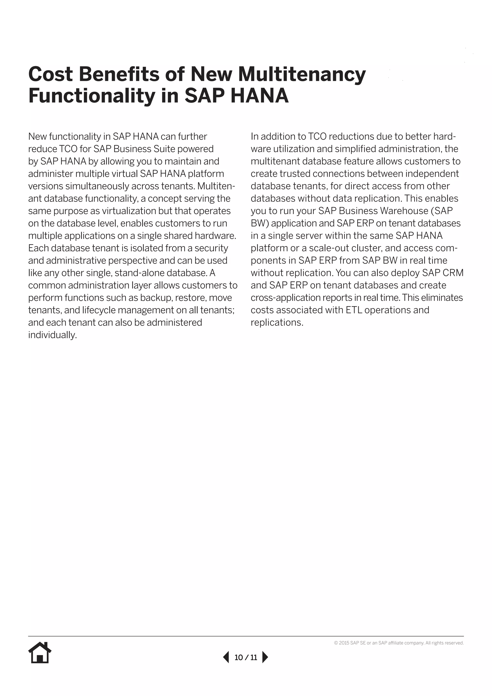 10 / 11
© 2015 SAP SE or an SAP affiliate company. All rights reserved.
New functionality in SAP HANA can further
reduce TCO for SAP Business Suite powered
by SAP HANA by allowing you to maintain and
administer multiple virtual SAP HANA platform
versions simultaneously across tenants. Multiten-
ant database functionality, a concept serving the
same purpose as virtualization but that operates
on the database level, enables customers to run
multiple applications on a single shared hardware.
Each database tenant is isolated from a security
and administrative perspective and can be used
like any other single, stand-alone database.A
common administration layer allows customers to
perform functions such as backup, restore, move
tenants, and lifecycle management on all tenants;
and each tenant can also be administered
individually.
In addition to TCO reductions due to better hard-
ware utilization and simplified administration, the
multitenant database feature allows customers to
create trusted connections between independent
database tenants, for direct access from other
databases without data replication. This enables
you to run your SAP Business Warehouse (SAP
BW) application and SAP ERP on tenant databases
in a single server within the same SAP HANA
platform or a scale-out cluster, and access com-
ponents in SAP ERP from SAP BW in real time
without replication. You can also deploy SAP CRM
and SAP ERP on tenant databases and create
cross-application reports in real time.This eliminates
costs associated with ETL operations and
replications.
Cost Benefits of New Multitenancy
Functionality in SAP HANA
 