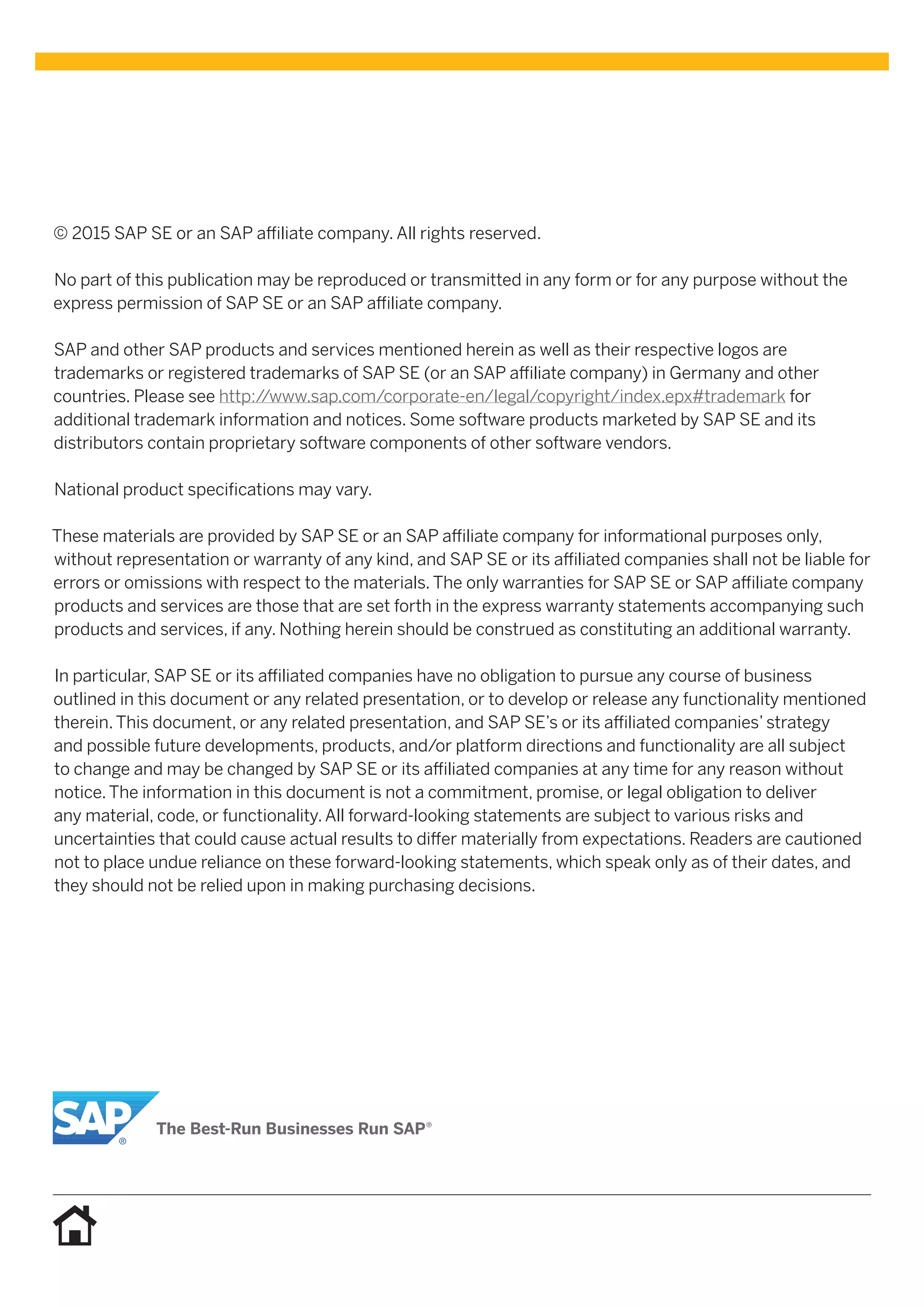 © 2015 SAP SE or an SAP affiliate company. All rights reserved.
No part of this publication may be reproduced or transmitted in any form or for any purpose without the
express permission of SAP SE or an SAP affiliate company.
SAP and other SAP products and services mentioned herein as well as their respective logos are
trademarks or registered trademarks of SAP SE (or an SAP affiliate company) in Germany and other
countries. Please see http://www.sap.com/corporate-en/legal/copyright/index.epx#trademark for
additional trademark information and notices. Some software products marketed by SAP SE and its
distributors contain proprietary software components of other software vendors.
National product specifications may vary.
These materials are provided by SAP SE or an SAP affiliate company for informational purposes only,
without representation or warranty of any kind, and SAP SE or its affiliated companies shall not be liable for
errors or omissions with respect to the materials. The only warranties for SAP SE or SAP affiliate company
products and services are those that are set forth in the express warranty statements accompanying such
products and services, if any. Nothing herein should be construed as constituting an additional warranty.
In particular, SAP SE or its affiliated companies have no obligation to pursue any course of business
outlined in this document or any related presentation, or to develop or release any functionality mentioned
therein. This document, or any related presentation, and SAP SE’s or its affiliated companies’ strategy
and possible future developments, products, and/or platform directions and functionality are all subject
to change and may be changed by SAP SE or its affiliated companies at any time for any reason without
notice. The information in this document is not a commitment, promise, or legal obligation to deliver
any material, code, or functionality. All forward-looking statements are subject to various risks and
uncertainties that could cause actual results to differ materially from expectations. Readers are cautioned
not to place undue reliance on these forward-looking statements, which speak only as of their dates, and
they should not be relied upon in making purchasing decisions.
 