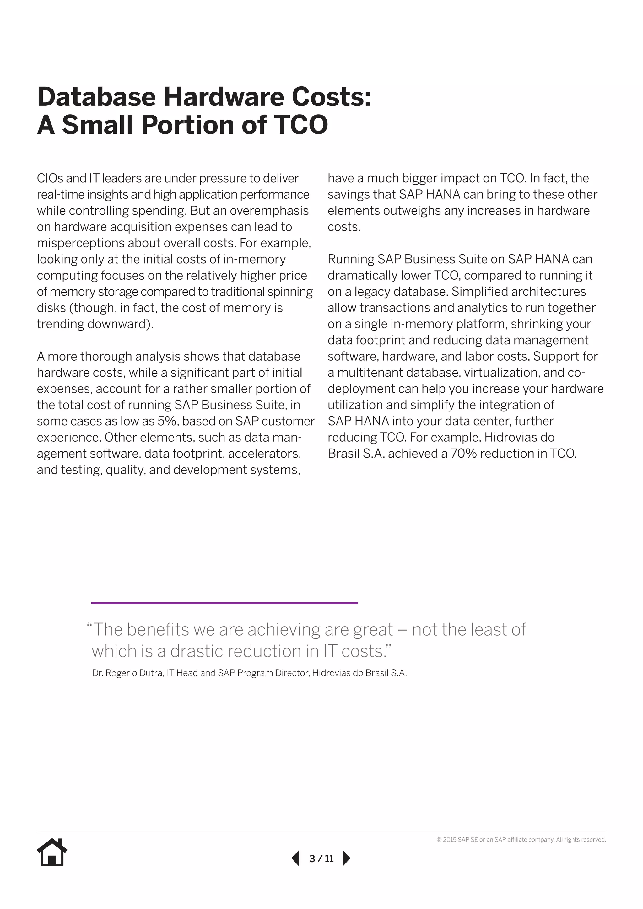 3 / 11
© 2015 SAP SE or an SAP affiliate company. All rights reserved.
Database Hardware Costs:
A Small Portion of TCO
CIOs and IT leaders are under pressure to deliver
real-time insights and high application performance
while controlling spending. But an overemphasis
on hardware acquisition expenses can lead to
misperceptions about overall costs. For example,
looking only at the initial costs of in-memory
computing focuses on the relatively higher price
of memory storage compared to traditional spinning
disks (though, in fact, the cost of memory is
trending downward).
A more thorough analysis shows that database
hardware costs, while a significant part of initial
expenses, account for a rather smaller portion of
the total cost of running SAP Business Suite, in
some cases as low as 5%, based on SAP customer
experience. Other elements, such as data man-
agement software, data footprint, accelerators,
and testing, quality, and development systems,
have a much bigger impact on TCO. In fact, the
savings that SAP HANA can bring to these other
elements outweighs any increases in hardware
costs.
Running SAP Business Suite on SAP HANA can
dramatically lower TCO, compared to running it
on a legacy database. Simplified architectures
allow transactions and analytics to run together
on a single in-memory platform, shrinking your
data footprint and reducing data management
software, hardware, and labor costs. Support for
a multitenant database, virtualization, and co-
deployment can help you increase your hardware
utilization and simplify the integration of
SAP HANA into your data center, further
reducing TCO. For example, Hidrovias do
Brasil S.A. achieved a 70% reduction in TCO.
“The benefits we are achieving are great – not the least of
which is a drastic reduction in IT costs.”
Dr. Rogerio Dutra, IT Head and SAP Program Director, Hidrovias do Brasil S.A.
 