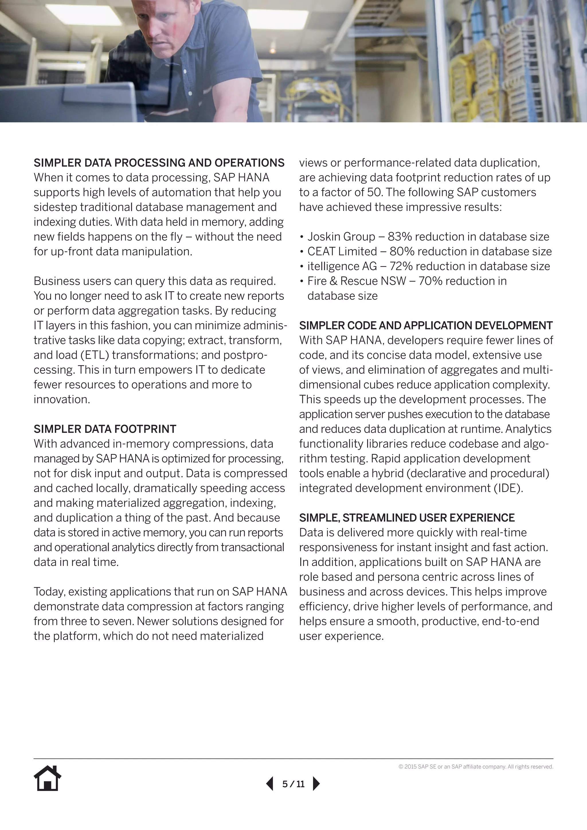5 / 11
© 2015 SAP SE or an SAP affiliate company. All rights reserved.
SIMPLER DATA PROCESSING AND OPERATIONS
When it comes to data processing, SAP HANA
supports high levels of automation that help you
sidestep traditional database management and
indexing duties.With data held in memory, adding
new fields happens on the fly – without the need
for up-front data manipulation.
Business users can query this data as required.
You no longer need to ask IT to create new reports
or perform data aggregation tasks. By reducing
IT layers in this fashion, you can minimize adminis-
trative tasks like data copying; extract, transform,
and load (ETL) transformations; and postpro-
cessing. This in turn empowers IT to dedicate
fewer resources to operations and more to
innovation.
SIMPLER DATA FOOTPRINT
With advanced in-memory compressions, data
managed by SAP HANAis optimized for processing,
not for disk input and output. Data is compressed
and cached locally, dramatically speeding access
and making materialized aggregation, indexing,
and duplication a thing of the past. And because
data is stored in active memory,you can run reports
and operational analytics directly from transactional
data in real time.
Today, existing applications that run on SAP HANA
demonstrate data compression at factors ranging
from three to seven. Newer solutions designed for
the platform, which do not need materialized
views or performance-related data duplication,
are achieving data footprint reduction rates of up
to a factor of 50. The following SAP customers
have achieved these impressive results:
•• Joskin Group – 83% reduction in database size
•• CEAT Limited – 80% reduction in database size
•• itelligence AG – 72% reduction in database size
•• Fire & Rescue NSW – 70% reduction in
database size
SIMPLER CODE AND APPLICATION DEVELOPMENT
With SAP HANA, developers require fewer lines of
code, and its concise data model, extensive use
of views, and elimination of aggregates and multi-
dimensional cubes reduce application complexity.
This speeds up the development processes. The
application server pushes execution to the database
and reduces data duplication at runtime.Analytics
functionality libraries reduce codebase and algo-
rithm testing. Rapid application development
tools enable a hybrid (declarative and procedural)
integrated development environment (IDE).
SIMPLE, STREAMLINED USER EXPERIENCE
Data is delivered more quickly with real-time
responsiveness for instant insight and fast action.
In addition, applications built on SAP HANA are
role based and persona centric across lines of
business and across devices. This helps improve
efficiency, drive higher levels of performance, and
helps ensure a smooth, productive, end-to-end
user experience.
 