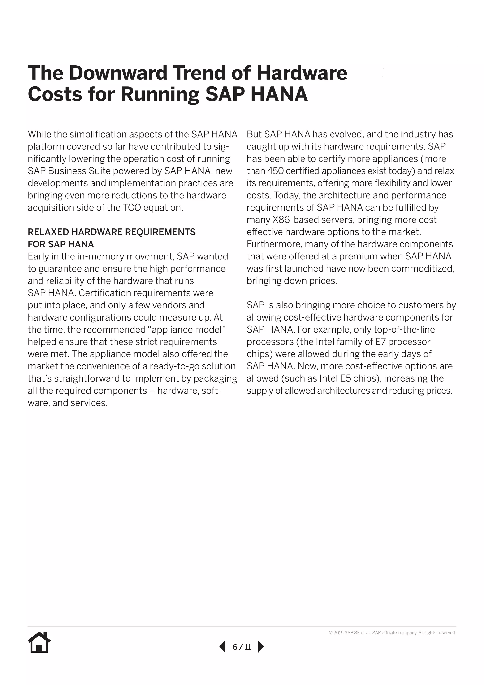 6 / 11
© 2015 SAP SE or an SAP affiliate company. All rights reserved.
While the simplification aspects of the SAP HANA
platform covered so far have contributed to sig-
nificantly lowering the operation cost of running
SAP Business Suite powered by SAP HANA, new
developments and implementation practices are
bringing even more reductions to the hardware
acquisition side of the TCO equation.
RELAXED HARDWARE REQUIREMENTS
FOR SAP HANA
Early in the in-memory movement, SAP wanted
to guarantee and ensure the high performance
and reliability of the hardware that runs
SAP HANA. Certification requirements were
put into place, and only a few vendors and
hardware configurations could measure up. At
the time, the recommended “appliance model”
helped ensure that these strict requirements
were met. The appliance model also offered the
market the convenience of a ready-to-go solution
that’s straightforward to implement by packaging
all the required components – hardware, soft-
ware, and services.
But SAP HANA has evolved, and the industry has
caught up with its hardware requirements. SAP
has been able to certify more appliances (more
than 450 certified appliances exist today) and relax
its requirements, offering more flexibility and lower
costs. Today, the architecture and performance
requirements of SAP HANA can be fulfilled by
many X86-based servers, bringing more cost-
effective hardware options to the market.
Furthermore, many of the hardware components
that were offered at a premium when SAP HANA
was first launched have now been commoditized,
bringing down prices.
SAP is also bringing more choice to customers by
allowing cost-effective hardware components for
SAP HANA. For example, only top-of-the-line
processors (the Intel family of E7 processor
chips) were allowed during the early days of
SAP HANA. Now, more cost-effective options are
allowed (such as Intel E5 chips), increasing the
supply of allowed architectures and reducing prices.
The Downward Trend of Hardware
Costs for Running SAP HANA
 