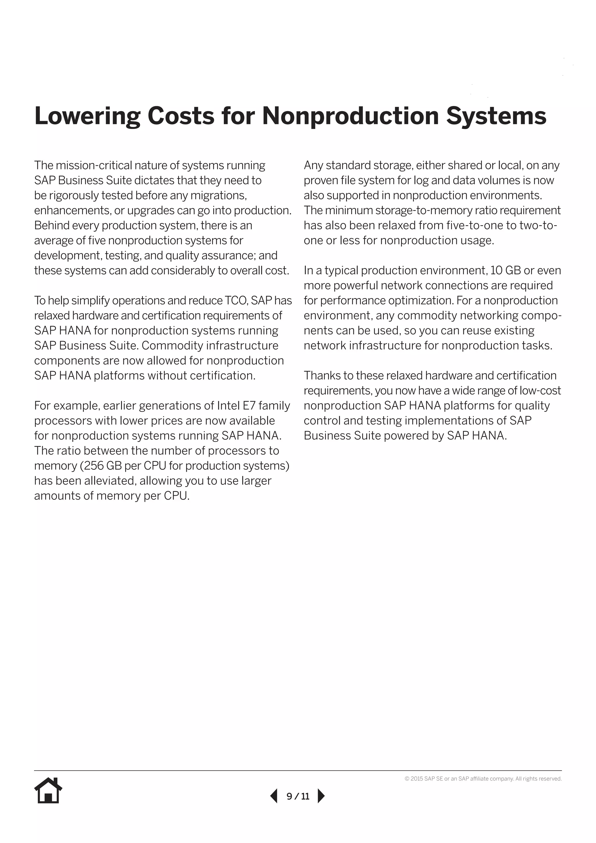 9 / 11
© 2015 SAP SE or an SAP affiliate company. All rights reserved.
The mission-critical nature of systems running
SAP Business Suite dictates that they need to
be rigorously tested before any migrations,
enhancements, or upgrades can go into production.
Behind every production system, there is an
average of five nonproduction systems for
development, testing, and quality assurance; and
these systems can add considerably to overall cost.
To help simplify operations and reduceTCO,SAP has
relaxed hardware and certification requirements of
SAP HANA for nonproduction systems running
SAP Business Suite. Commodity infrastructure
components are now allowed for nonproduction
SAP HANA platforms without certification.
For example, earlier generations of Intel E7 family
processors with lower prices are now available
for nonproduction systems running SAP HANA.
The ratio between the number of processors to
memory (256 GB per CPU for production systems)
has been alleviated, allowing you to use larger
amounts of memory per CPU.
Any standard storage, either shared or local, on any
proven file system for log and data volumes is now
also supported in nonproduction environments.
The minimum storage-to-memory ratio requirement
has also been relaxed from five-to-one to two-to-
one or less for nonproduction usage.
In a typical production environment, 10 GB or even
more powerful network connections are required
for performance optimization. For a nonproduction
environment, any commodity networking compo-
nents can be used, so you can reuse existing
network infrastructure for nonproduction tasks.
Thanks to these relaxed hardware and certification
requirements,you now have a wide range of low-cost
nonproduction SAP HANA platforms for quality
control and testing implementations of SAP
Business Suite powered by SAP HANA.
Lowering Costs for Nonproduction Systems
 
