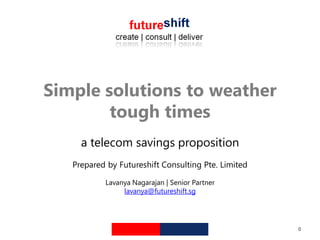 Simple solutions to weather
        tough times
     a telecom savings proposition
   Prepared by Futureshift Consulting Pte. Limited

           Lavanya Nagarajan | Senior Partner
                lavanya@futureshift.sg




                                                     0
 