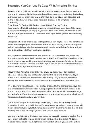 Strategies You Can Use To Cope With Annoying Tinnitus

A good number of individuals are afflicted with tinnitus in modern times. Tinnitus has many
causes and treatments. Underlying medical conditions, prescription medications, loud noises
and hearing loss are all common causes of tinnitus. By taking advice from this article and
putting it into action, you should see a noticeable decrease in the symptoms you are
experiencing.
Great Advice For Dealing With Tinnitus I Need A Break From My Tinnitus
Keep your days filled with activities that you are interested in and enjoy doing. This makes it
easier to avoid fixating on the ringing in your ears. While some people allow tinnitus to take
over your lives, you don't have to. You will feel better if you amuse yourself with entertaining
distractions.


Most people who experience tinnitus find hypnotherapy very helpful. Those who have tinnitus
trouble while trying to get to sleep stand to benefit the most. Actually, many of these people
feel that hypnosis is an effective treatment overall. Look for a certified professional and you
may find significant relief from your tinnitus condition.


Reduce your salt intake to help calm your tinnitus. Not only can sodium (salt) cause your
blood pressure to increase, but it can also restrict blood flow. If blood flow is restricted to the
ears, tinnitus symptoms will increase. Along with table salt, keep away from things like chips,
canned foods, crackers, and other food items high in sodium. Always read nutrition labels on
foods to check for high amounts of sodium.


I Have Tinnitus. Now What Should I Do? Do all you can to stay away from stressful
situations. This can help your tinnitus stay under control. Take time off your job, stay in
control of your finances and do not overreact to anything. Staying relaxed, rather than
allowing your blood pressure to rise, can keep the noise in your ears at a bearable level.


Try to determine the root cause of your tinnitus. Check out both prescriptions and over-the-
counter medications with your doctor, investigating the side effects of each. In addition to
tobacco, certain dietary factors can aggravate tinnitus, including artificial sweeteners, sugar,
salt, and caffeine. If you stop using these products one at a time, you can determine if any of
them are causing or intensifying your tinnitus.


Create a ritual that you follow each night before going to sleep. Falling asleep can be
extremely difficult for people with tinnitus. Following a ritual each night is one way to deal with
this problem effectively. Try light stretching exercises, then do several minutes of some deep
breathing prior to bed. This helps you relax and it lowers blood pressure.


Meditation can help relieve tinnitus symptoms that are caused by stress and tension. This is
a well known method for relaxing an individual's mind and thought process. Meditation
improves mental focus by teaching the brain to resist distraction. If you are suffering from
 