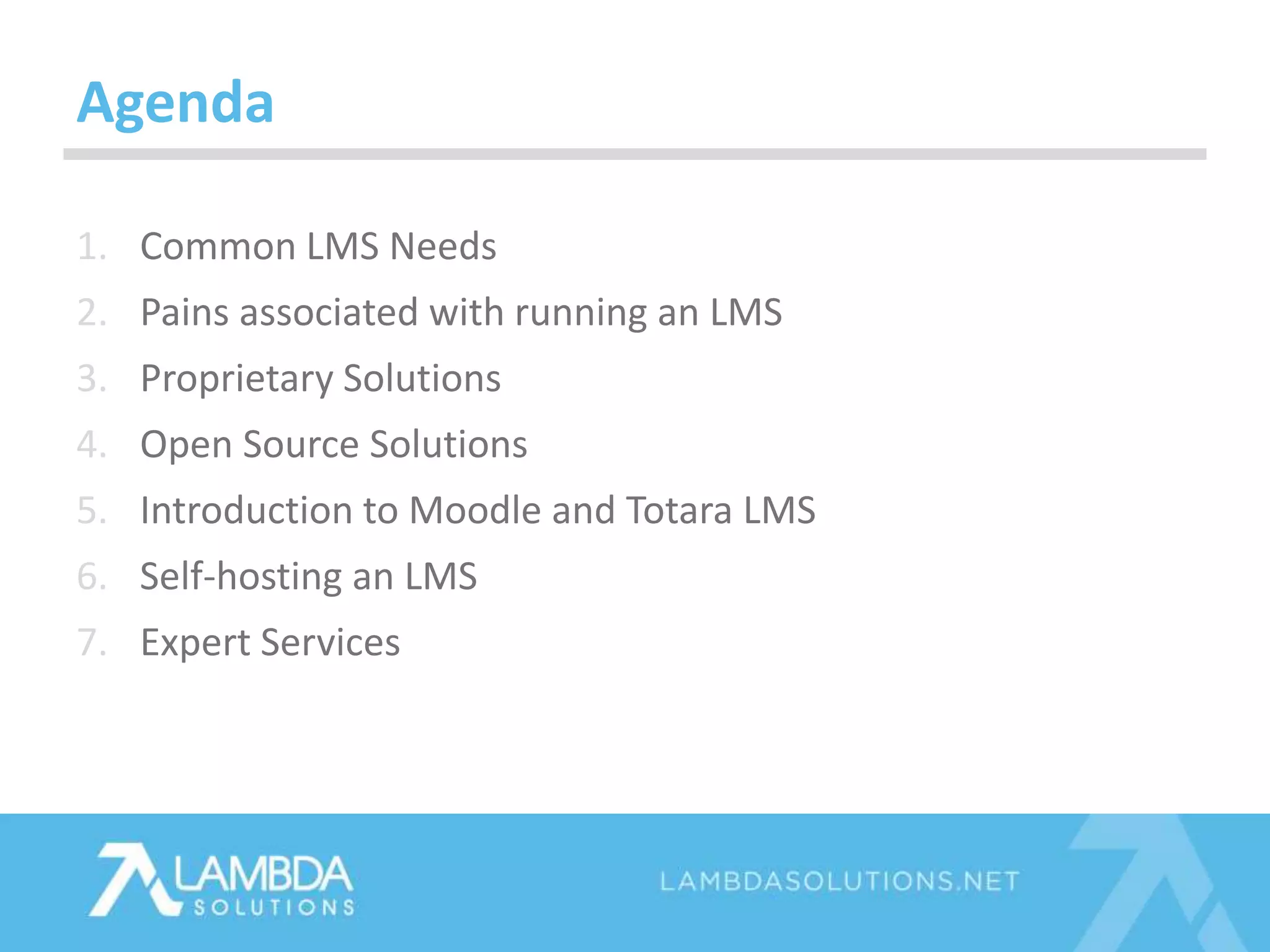 Agenda
1. Common LMS Needs
2. Pains associated with running an LMS
3. Proprietary Solutions
4. Open Source Solutions
5. Introduction to Moodle and Totara LMS
6. Self-hosting an LMS
7. Expert Services
 