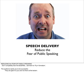 SPEECH DELIVERY
                                              Reduce the
                                        Fear of Public Speaking

REDUCING the FEAR OF PUBLIC SPEAKING
 Don’t completely lose the Butterflies. Get them to ‘Fly in formation’.

The audience wants you to be successful.
     They are glad it is you and not them at the lectern.
 