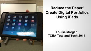 Reduce the Paper!
Create Digital Portfolios
Using iPads
Louise Morgan
TCEA Tots and Tech 2014
 