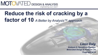 Reduce the risk of cracking by a
factor of 10 A Better by Analysis™ approach
Leon Daly
Analysis & Operations Manager
Motovated Design & Analysis Ltd
Copyright 2018
 