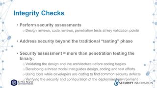 Integrity Checks
• Perform security assessments
o Design reviews, code reviews, penetration tests at key validation points
• Address security beyond the traditional “testing” phase
• Security assessment = more than penetration testing the
binary:
o Validating the design and the architecture before coding begins
o Developing a threat model that guides design, coding and test efforts
o Using tools while developers are coding to find common security defects
o Verifying the security and configuration of the deployment environment
 