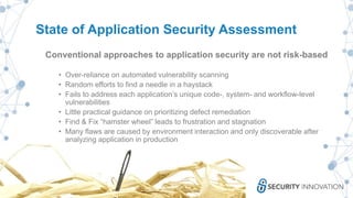 State of Application Security Assessment
Conventional approaches to application security are not risk-based
• Over-reliance on automated vulnerability scanning
• Random efforts to find a needle in a haystack
• Fails to address each application’s unique code-, system- and workflow-level
vulnerabilities
• Little practical guidance on prioritizing defect remediation
• Find & Fix “hamster wheel” leads to frustration and stagnation
• Many flaws are caused by environment interaction and only discoverable after
analyzing application in production
 
