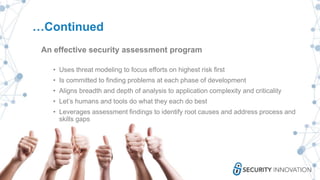 …Continued
An effective security assessment program
• Uses threat modeling to focus efforts on highest risk first
• Is committed to finding problems at each phase of development
• Aligns breadth and depth of analysis to application complexity and criticality
• Let’s humans and tools do what they each do best
• Leverages assessment findings to identify root causes and address process and
skills gaps
 