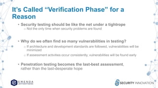 It’s Called “Verification Phase” for a
Reason
• Security testing should be like the net under a tightrope
o Not the only time when security problems are found
• Why do we often find so many vulnerabilities in testing?
o If architecture and development standards are followed, vulnerabilities will be
minimized
o If assessment activities occur consistently, vulnerabilities will be found early
• Penetration testing becomes the last-best assessment,
rather than the last-desperate hope
 