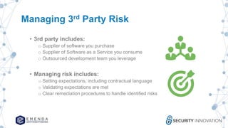 Managing 3rd Party Risk
• 3rd party includes:
o Supplier of software you purchase
o Supplier of Software as a Service you consume
o Outsourced development team you leverage
• Managing risk includes:
o Setting expectations, including contractual language
o Validating expectations are met
o Clear remediation procedures to handle identified risks
 