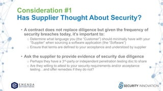 Consideration #1
Has Supplier Thought About Security?
• A contract does not replace diligence but given the frequency of
security breaches today, it’s important to:
o Determine what language you (the “Customer”) should minimally have with your
“Supplier” when sourcing a software application (the “Software”)
o Ensure that terms are defined to your acceptance and understood by supplier
• Ask the supplier to provide evidence of security due diligence
o Perhaps they have a 3rd-party or independent penetration testing doc to share
o Are they willing to attest to your security requirements and/or acceptance
testing…and offer remedies if they do not?
 
