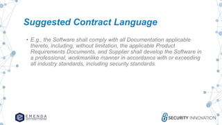 Suggested Contract Language
• E.g., the Software shall comply with all Documentation applicable
thereto, including, without limitation, the applicable Product
Requirements Documents, and Supplier shall develop the Software in
a professional, workmanlike manner in accordance with or exceeding
all industry standards, including security standards.
 