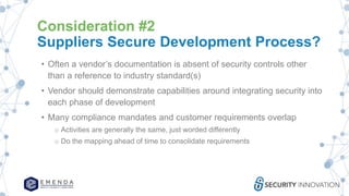 Consideration #2
Suppliers Secure Development Process?
• Often a vendor’s documentation is absent of security controls other
than a reference to industry standard(s)
• Vendor should demonstrate capabilities around integrating security into
each phase of development
• Many compliance mandates and customer requirements overlap
o Activities are generally the same, just worded differently
o Do the mapping ahead of time to consolidate requirements
 