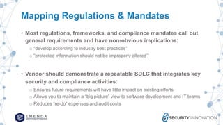 Mapping Regulations & Mandates
• Most regulations, frameworks, and compliance mandates call out
general requirements and have non-obvious implications:
o “develop according to industry best practices”
o “protected information should not be improperly altered’”
• Vendor should demonstrate a repeatable SDLC that integrates key
security and compliance activities:
o Ensures future requirements will have little impact on existing efforts
o Allows you to maintain a “big picture” view to software development and IT teams
o Reduces “re-do” expenses and audit costs
 