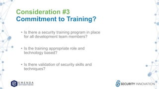 Consideration #3
Commitment to Training?
• Is there a security training program in place
for all development team members?
• Is the training appropriate role and
technology based?
• Is there validation of security skills and
techniques?
 