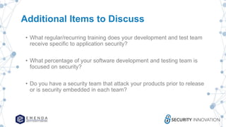 Additional Items to Discuss
• What regular/recurring training does your development and test team
receive specific to application security?
• What percentage of your software development and testing team is
focused on security?
• Do you have a security team that attack your products prior to release
or is security embedded in each team?
 