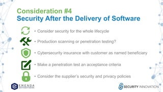 Consideration #4
Security After the Delivery of Software
• Consider security for the whole lifecycle
• Production scanning or penetration testing?
• Cybersecurity insurance with customer as named beneficiary
• Make a penetration test an acceptance criteria
• Consider the supplier’s security and privacy policies
 