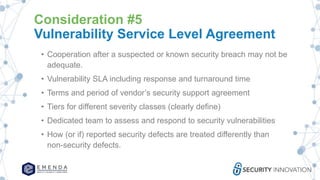 Consideration #5
Vulnerability Service Level Agreement
• Cooperation after a suspected or known security breach may not be
adequate.
• Vulnerability SLA including response and turnaround time
• Terms and period of vendor’s security support agreement
• Tiers for different severity classes (clearly define)
• Dedicated team to assess and respond to security vulnerabilities
• How (or if) reported security defects are treated differently than
non-security defects.
 