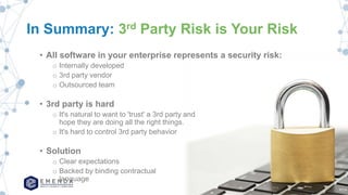 In Summary: 3rd Party Risk is Your Risk
• All software in your enterprise represents a security risk:
o Internally developed
o 3rd party vendor
o Outsourced team
• 3rd party is hard
o It's natural to want to 'trust' a 3rd party and
hope they are doing all the right things.
o It's hard to control 3rd party behavior
• Solution
o Clear expectations
o Backed by binding contractual
language
 