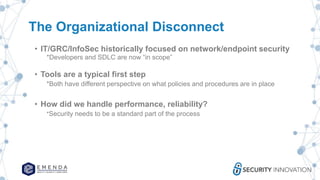 The Organizational Disconnect
• IT/GRC/InfoSec historically focused on network/endpoint security
*Developers and SDLC are now “in scope”
• Tools are a typical first step
*Both have different perspective on what policies and procedures are in place
• How did we handle performance, reliability?
*Security needs to be a standard part of the process
 