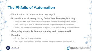 The Pitfalls of Automation
• First instinct is “what tool can we buy”?
• It can do a lot of heavy lifting faster than humans; but they….
o Only find KNOWN vulnerabilities/patterns and can miss important issues
o Don't teach you how to fix vulnerabilities or prevent them in the future
o Useful as part of an assessment program, but shouldn’t be your sole solution
• Analyzing results is time consuming and requires skill
• Results:
o Tools often become shelf-ware
o Dev team pushes back against vulnerability management in the SDLC
 