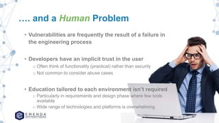 …. and a Human Problem
• Vulnerabilities are frequently the result of a failure in
the engineering process
• Developers have an implicit trust in the user
o Often think of functionality (practical) rather than security
o Not common to consider abuse cases
• Education tailored to each environment isn’t required
o Particularly in requirements and design phase where few tools
available
o Wide range of technologies and platforms is overwhelming
 
