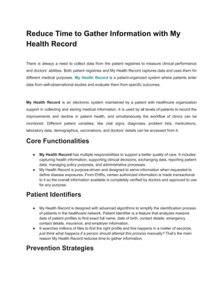 Reduce Time to Gather Information with My
Health Record
There is always a need to collect data from the patient registries to measure clinical performance
and doctors’ abilities. Both patient registries and My Health Record captures data and uses them for
different medical purposes. My Health Record is a patient-organized system where patients enter
data from self-observational studies and evaluate them from specific outcomes.
My Health Record is an electronic system maintained by a patient with healthcare organization
support in collecting and storing medical information. It is used by all levels of patients to record the
improvements and decline in patient health, and simultaneously the workflow of clinics can be
monitored. Different patient variables, like vital signs, diagnoses, problem lists, medications,
laboratory data, demographics, vaccinations, and doctors’ details can be accessed from it.
Core Functionalities
● My Health Record has multiple responsibilities to support a better quality of care. It includes
capturing health information, supporting clinical decisions, exchanging data, reporting patient
data, managing policy purposes, and administrative processes.
● My Health Record is purpose-driven and designed to serve information when requested to
define disease exposures. From EHRs, certain authorized information is made transactional
to it so the overall information available is completely verified by doctors and approved to use
for any purpose.
Patient Identifiers
● My Health Record is designed with advanced algorithms to simplify the identification process
of patients in the healthcare network. Patient Identifier is a feature that analyzes massive
data of patient profiles to find exact full name, date of birth, contact details, emergency
contact details, insurance, and employer information.
● It searches millions of files to find the right profile and this happens in a matter of seconds,
just think what happens if a person should attempt this process manually? That’s the main
reason My Health Record reduces time to gather information.
Prevention Strategies
 