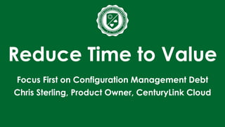 Reduce Time to Value
Focus First on Configuration Management Debt
Chris Sterling, Product Owner, CenturyLink Cloud
 