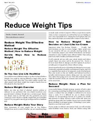 March 16th, 2013                                                                                                 Published by: mikemoore




Reduce Weight Tips
                                                                      or small, make certain to report it. When you jot down exactly
  Decide, Commit, Succeed!                                            what you have consumed, you will feel that you are holding on
  Then take Massive Action!                                           your own responsible for it. Seeing the food options that you
                                                                      have made also helps you make better choices in the future.

Reduce Weight The Effective                                           How to  Reduce Weight!   Bad
                                                                      Decision or I Just Like Ice Cream
Method
                                                                      Important when You Reduce Weight…              Usually, bad
Reduce Weight The Effective                                           food decisions are due to severe hunger. Make certain you
Method | How to Reduce Weight                                         do not stand by till you are actually starving before you
                                                                      eat. Constantly prepare your dishes beforehand, and always
Servile            Ways        How          to  Reduce                remember to have healthy treats offered. Rather than eating
                                                                      junk food, stuff a healthy and balanced lunch.
Weight!
                                                                      It will certainly aid you with your calorie intake and reduce
                                                                      weight. Spare you some cash in the process! lol… You’re a
                                                                      lot more most likely to damage your diet regimen if you have
                                                                      actually gone a long period of time without eating.
                                                                      Do not stand by till you’re to famished to think prior to you eat.
                                                                      Constantly acquisition healthy and balanced snacks, and if it
                                                                      is a vegetable that needs to be prepared, ready it beforehand.
                                                                      Plan your meals so they are healthy and balanced and have
So You Can Live Life Healthier                                        actually restricted gram calories. Bring your very own lunch
You could become inhibited and give up when trying to Reduce          time rather than going out to eat. This will certainly help you
Weight. You could be driving difficult to begin with, just to         watch the amount of fats you consume and conserve you cash
lose steam quickly after that. You could wonder exactly how           at the same time.
other people reach their weight loss targets. Exactly how on
this planet do they handle it?                                        Reduce Weight: Have a Plan for
Reduce Weight: Exercise                                               Success!
                                                                      A successful Reduce Weight strategy consists of both a plan
Before you take any kind of physical exercise actions or
                                                                      for consuming nourishing, healthy meals and regular exercise.
dedicate to any particular diet, you should transform your
                                                                      Locate a workout that you delight in sufficient to do many
general intent to Reduce Weight into a certain target. Maybe
                                                                      times a week. If it is difficult for you to obtain routine
you simply want to suit back into the garments you were
                                                                      workout, try incorporating exercise in to points you usually
wearing in 2012? Exists a suitable weight that you would like
                                                                      take pleasure in doing. Choose a walk or bike ride when you
to get to? Is your goal to merely get in shape and live a healthier
                                                                      gathering along with your buddies. Dance lovers need to think
life?
                                                                      about enrolling in arranged groups. If climbing is your point,
Reduce Weight: Make Your Story                                        then hit a new trail every week!

Keep documents of your weight loss as You Reduce                      If your pantry is without convenience food, you will certainly
Weight from week to week. Whether you eat something huge              make healthier treat choices. Pack your kitchen along with




                                                                                                                                      1
 