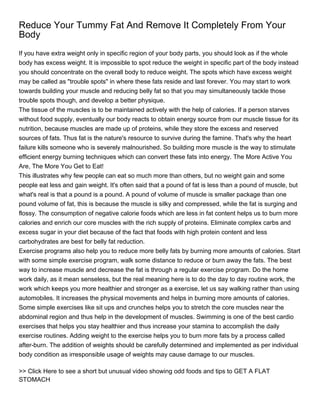 Reduce Your Tummy Fat And Remove It Completely From Your
Body
If you have extra weight only in specific region of your body parts, you should look as if the whole
body has excess weight. It is impossible to spot reduce the weight in specific part of the body instead
you should concentrate on the overall body to reduce weight. The spots which have excess weight
may be called as "trouble spots" in where these fats reside and last forever. You may start to work
towards building your muscle and reducing belly fat so that you may simultaneously tackle those
trouble spots though, and develop a better physique.
The tissue of the muscles is to be maintained actively with the help of calories. If a person starves
without food supply, eventually our body reacts to obtain energy source from our muscle tissue for its
nutrition, because muscles are made up of proteins, while they store the excess and reserved
sources of fats. Thus fat is the nature's resource to survive during the famine. That's why the heart
failure kills someone who is severely malnourished. So building more muscle is the way to stimulate
efficient energy burning techniques which can convert these fats into energy. The More Active You
Are, The More You Get to Eat!
This illustrates why few people can eat so much more than others, but no weight gain and some
people eat less and gain weight. It's often said that a pound of fat is less than a pound of muscle, but
what's real is that a pound is a pound. A pound of volume of muscle is smaller package than one
pound volume of fat, this is because the muscle is silky and compressed, while the fat is surging and
flossy. The consumption of negative calorie foods which are less in fat content helps us to burn more
calories and enrich our core muscles with the rich supply of proteins. Eliminate complex carbs and
excess sugar in your diet because of the fact that foods with high protein content and less
carbohydrates are best for belly fat reduction.
Exercise programs also help you to reduce more belly fats by burning more amounts of calories. Start
with some simple exercise program, walk some distance to reduce or burn away the fats. The best
way to increase muscle and decrease the fat is through a regular exercise program. Do the home
work daily, as it mean senseless, but the real meaning here is to do the day to day routine work, the
work which keeps you more healthier and stronger as a exercise, let us say walking rather than using
automobiles. It increases the physical movements and helps in burning more amounts of calories.
Some simple exercises like sit ups and crunches helps you to stretch the core muscles near the
abdominal region and thus help in the development of muscles. Swimming is one of the best cardio
exercises that helps you stay healthier and thus increase your stamina to accomplish the daily
exercise routines. Adding weight to the exercise helps you to burn more fats by a process called
after-burn. The addition of weights should be carefully determined and implemented as per individual
body condition as irresponsible usage of weights may cause damage to our muscles.

>> Click Here to see a short but unusual video showing odd foods and tips to GET A FLAT
STOMACH
 